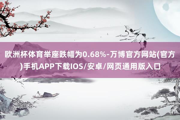 欧洲杯体育举座跌幅为0.68%-万博官方网站(官方)手机APP下载IOS/安卓/网页通用版入口