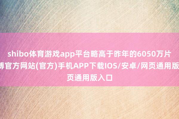 shibo体育游戏app平台略高于昨年的6050万片-万博官方网站(官方)手机APP下载IOS/安卓/网页通用版入口