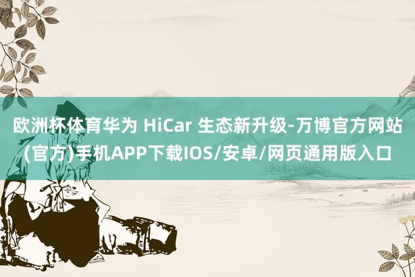 欧洲杯体育华为 HiCar 生态新升级-万博官方网站(官方)手机APP下载IOS/安卓/网页通用版入口