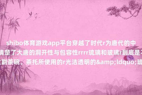 shibo体育游戏app平台穿越了时代r为唐代的中外文化交流r写下了注脚r清楚了大唐的洞开性与包容性rrrr琉璃和玻璃r到底是不是一趟事儿？r像这副茶碗、茶托所使用的r光洁透明的&ldquo;琉璃&rdquo;材质r其实即是咱们现时所说的玻璃r从材料上说r主要因素齐有二氧化硅、硅酸盐等r而况现时国外通行的叫法齐是&ldquo;玻璃&rdquo;r历史上它们的称号常常轮流梗概混同使用rBUT（然则）