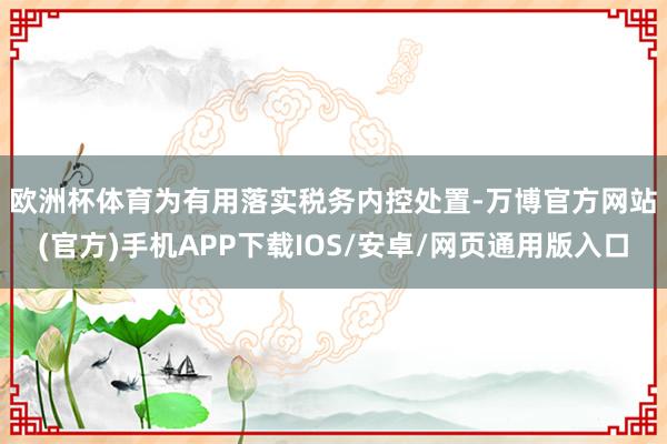 欧洲杯体育　　为有用落实税务内控处置-万博官方网站(官方)手机APP下载IOS/安卓/网页通用版入口