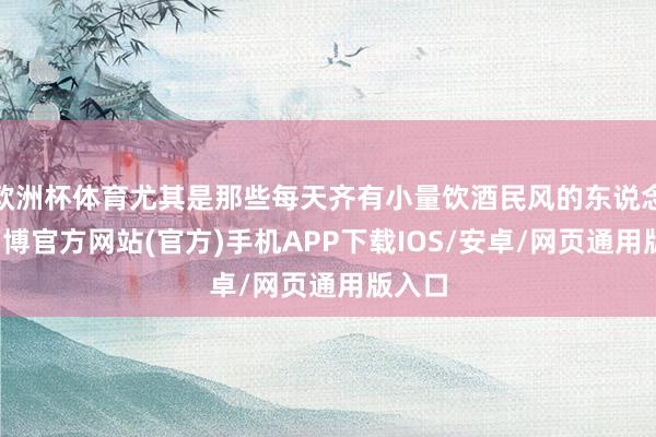 欧洲杯体育尤其是那些每天齐有小量饮酒民风的东说念主-万博官方网站(官方)手机APP下载IOS/安卓/网页通用版入口