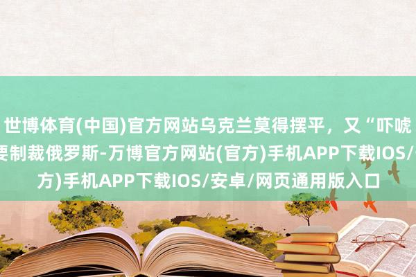 世博体育(中国)官方网站乌克兰莫得摆平，又“吓唬”俄罗斯？特朗普称要制裁俄罗斯-万博官方网站(官方)手机APP下载IOS/安卓/网页通用版入口