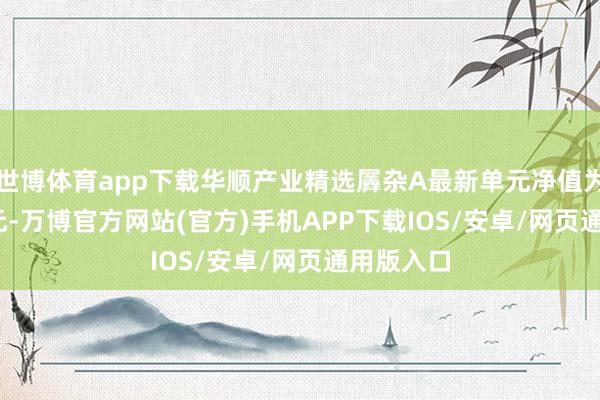 世博体育app下载华顺产业精选羼杂A最新单元净值为0.9147元-万博官方网站(官方)手机APP下载IOS/安卓/网页通用版入口