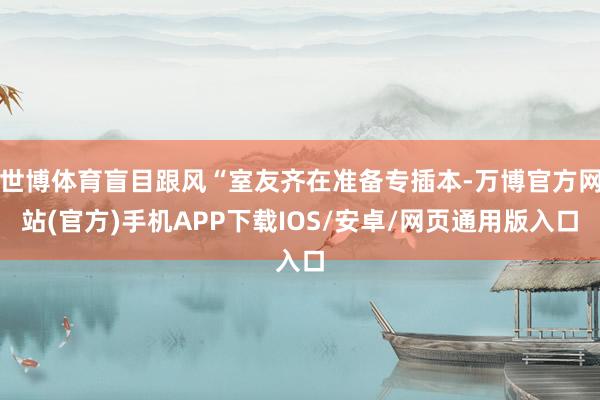 世博体育盲目跟风“室友齐在准备专插本-万博官方网站(官方)手机APP下载IOS/安卓/网页通用版入口