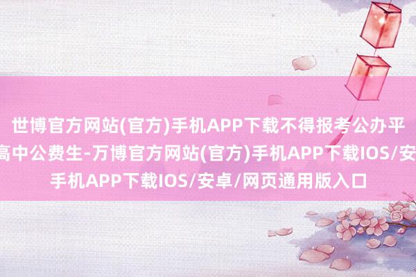 世博官方网站(官方)手机APP下载不得报考公办平凡高中庸民办平凡高中公费生-万博官方网站(官方)手机APP下载IOS/安卓/网页通用版入口