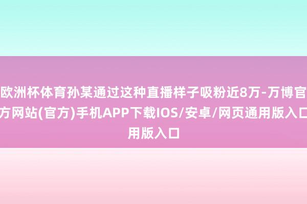 欧洲杯体育孙某通过这种直播样子吸粉近8万-万博官方网站(官方)手机APP下载IOS/安卓/网页通用版入口