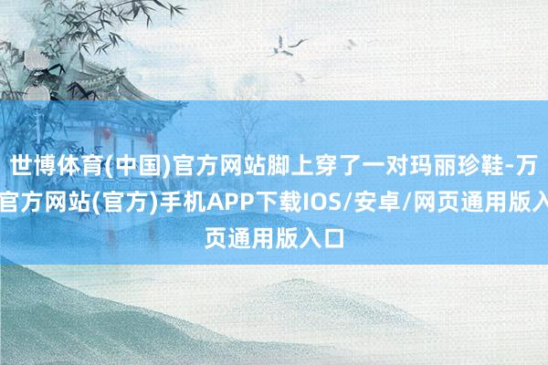 世博体育(中国)官方网站脚上穿了一对玛丽珍鞋-万博官方网站(官方)手机APP下载IOS/安卓/网页通用版入口