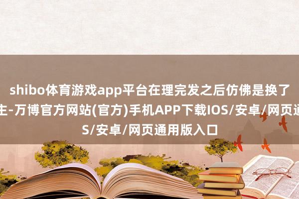 shibo体育游戏app平台在理完发之后仿佛是换了一个东谈主-万博官方网站(官方)手机APP下载IOS/安卓/网页通用版入口