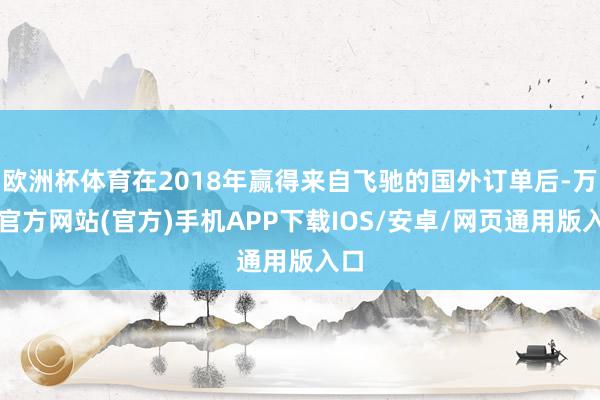欧洲杯体育在2018年赢得来自飞驰的国外订单后-万博官方网站(官方)手机APP下载IOS/安卓/网页通用版入口