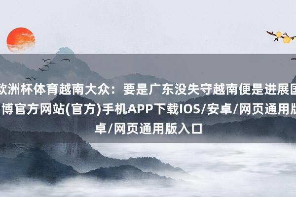 欧洲杯体育越南大众：要是广东没失守越南便是进展国度-万博官方网站(官方)手机APP下载IOS/安卓/网页通用版入口