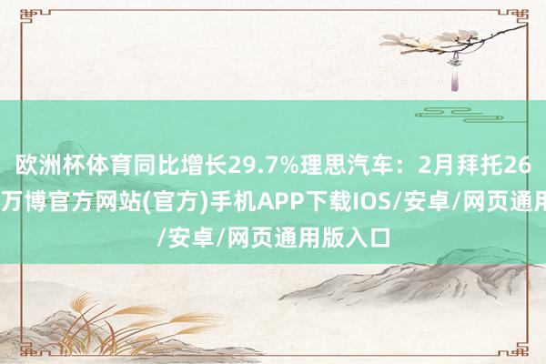欧洲杯体育同比增长29.7%理思汽车：2月拜托26263辆-万博官方网站(官方)手机APP下载IOS/安卓/网页通用版入口
