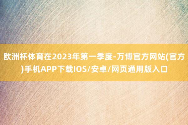欧洲杯体育在2023年第一季度-万博官方网站(官方)手机APP下载IOS/安卓/网页通用版入口