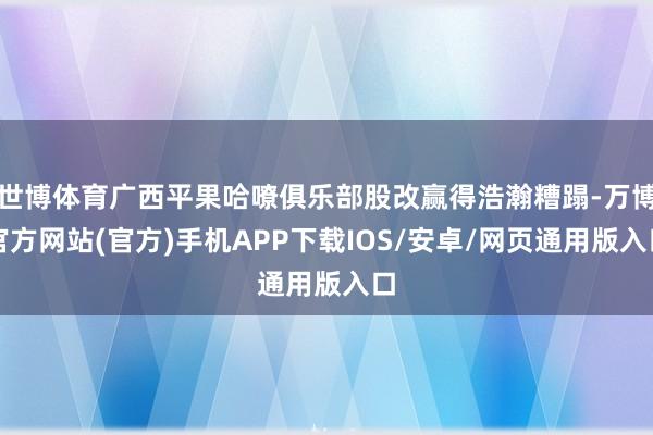 世博体育广西平果哈嘹俱乐部股改赢得浩瀚糟蹋-万博官方网站(官方)手机APP下载IOS/安卓/网页通用版入口