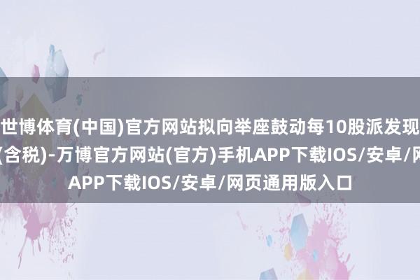 世博体育(中国)官方网站拟向举座鼓动每10股派发现款红利0.80元(含税)-万博官方网站(官方)手机APP下载IOS/安卓/网页通用版入口