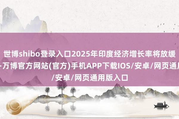 世博shibo登录入口2025年印度经济增长率将放缓至6.5%-万博官方网站(官方)手机APP下载IOS/安卓/网页通用版入口