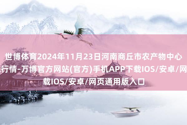 世博体育2024年11月23日河南商丘市农产物中心批发阛阓价钱行情-万博官方网站(官方)手机APP下载IOS/安卓/网页通用版入口