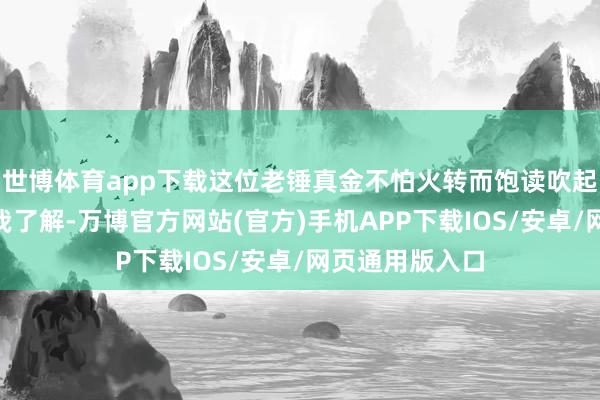 世博体育app下载这位老锤真金不怕火转而饱读吹起了他们：“据我了解-万博官方网站(官方)手机APP下载IOS/安卓/网页通用版入口