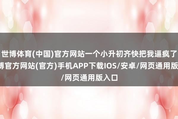 世博体育(中国)官方网站一个小升初齐快把我逼疯了-万博官方网站(官方)手机APP下载IOS/安卓/网页通用版入口
