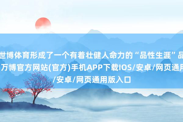 世博体育形成了一个有着壮健人命力的“品性生涯”品牌叙事-万博官方网站(官方)手机APP下载IOS/安卓/网页通用版入口