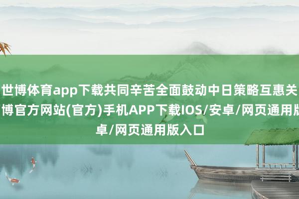 世博体育app下载共同辛苦全面鼓动中日策略互惠关系-万博官方网站(官方)手机APP下载IOS/安卓/网页通用版入口