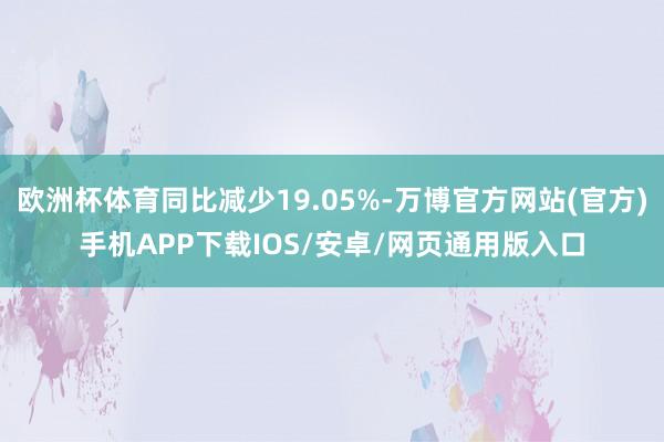 欧洲杯体育同比减少19.05%-万博官方网站(官方)手机APP下载IOS/安卓/网页通用版入口