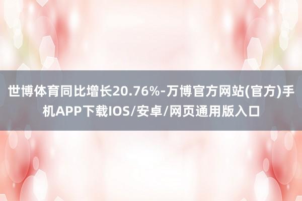 世博体育同比增长20.76%-万博官方网站(官方)手机APP下载IOS/安卓/网页通用版入口