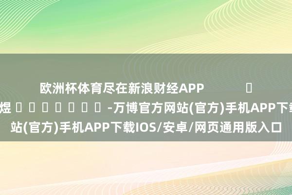 欧洲杯体育尽在新浪财经APP            						职守剪辑：郭明煜 							-万博官方网站(官方)手机APP下载IOS/安卓/网页通用版入口