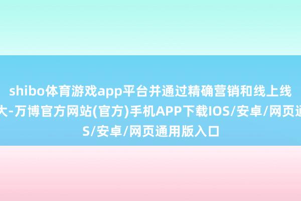 shibo体育游戏app平台并通过精确营销和线上线下联动膨大-万博官方网站(官方)手机APP下载IOS/安卓/网页通用版入口