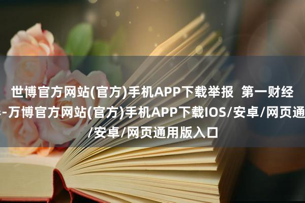 世博官方网站(官方)手机APP下载举报  第一财经告白趋奉-万博官方网站(官方)手机APP下载IOS/安卓/网页通用版入口