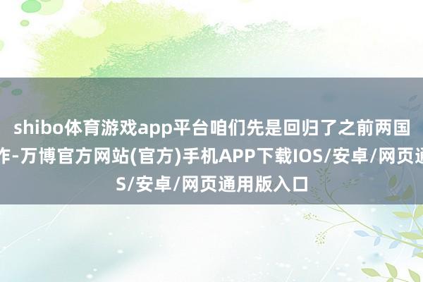 shibo体育游戏app平台咱们先是回归了之前两国的密切合作-万博官方网站(官方)手机APP下载IOS/安卓/网页通用版入口