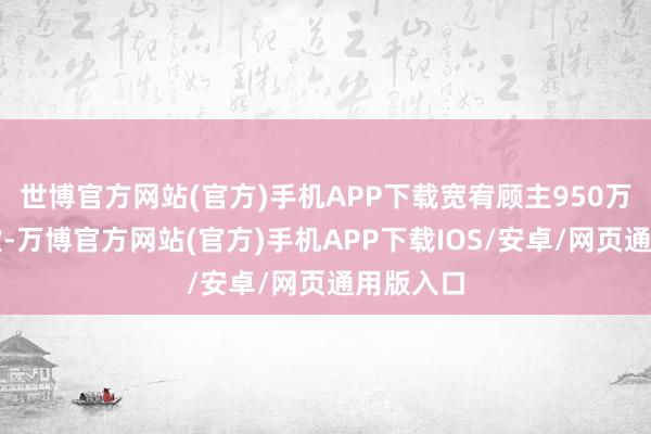 世博官方网站(官方)手机APP下载宽宥顾主950万东谈主次-万博官方网站(官方)手机APP下载IOS/安卓/网页通用版入口