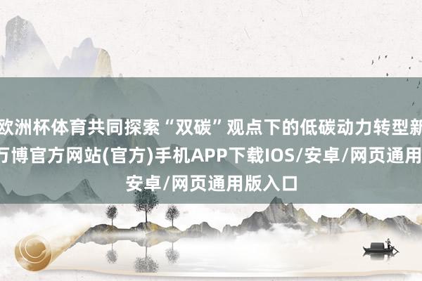 欧洲杯体育共同探索“双碳”观点下的低碳动力转型新范式-万博官方网站(官方)手机APP下载IOS/安卓/网页通用版入口