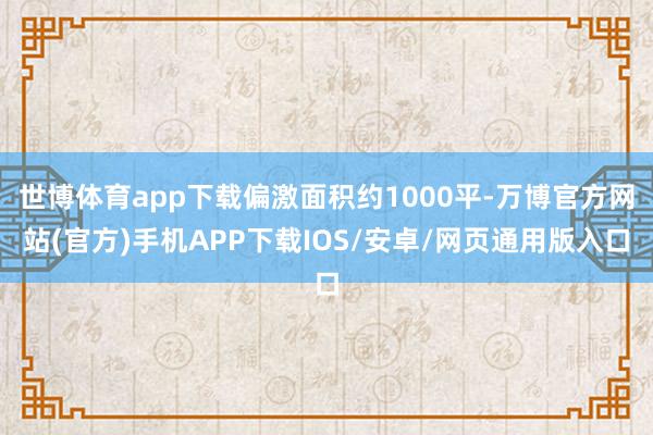 世博体育app下载偏激面积约1000平-万博官方网站(官方)手机APP下载IOS/安卓/网页通用版入口
