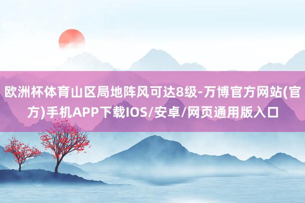欧洲杯体育山区局地阵风可达8级-万博官方网站(官方)手机APP下载IOS/安卓/网页通用版入口
