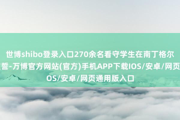 世博shibo登录入口270余名看守学生在南丁格尔像前尊容宣誓-万博官方网站(官方)手机APP下载IOS/安卓/网页通用版入口