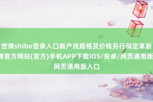 世博shibo登录入口新产线规格及价钱另行商定革新-万博官方网站(官方)手机APP下载IOS/安卓/网页通用版入口
