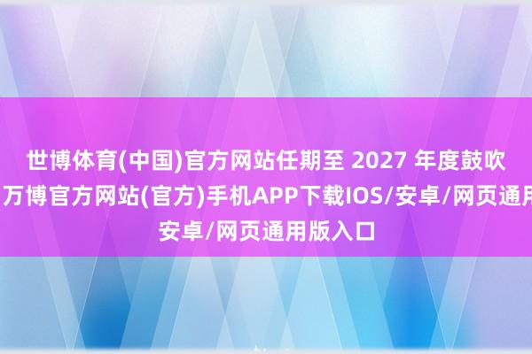 世博体育(中国)官方网站任期至 2027 年度鼓吹大会止-万博官方网站(官方)手机APP下载IOS/安卓/网页通用版入口