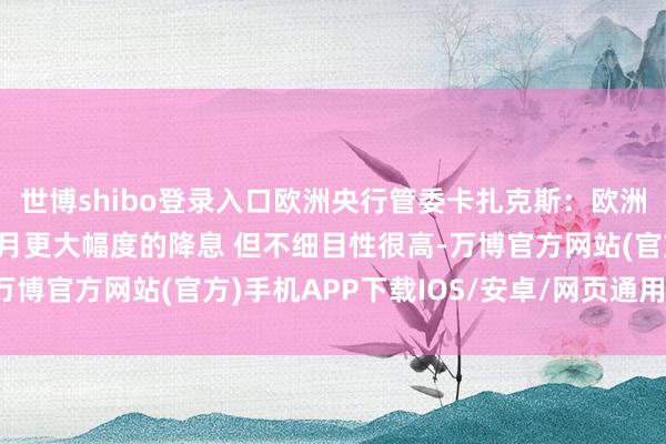 世博shibo登录入口欧洲央行管委卡扎克斯：欧洲央行可能会商讨在12月更大幅度的降息 但不细目性很高-万博官方网站(官方)手机APP下载IOS/安卓/网页通用版入口