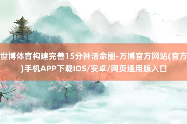 世博体育构建完善15分钟活命圈-万博官方网站(官方)手机APP下载IOS/安卓/网页通用版入口