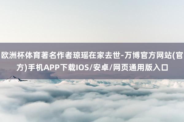 欧洲杯体育著名作者琼瑶在家去世-万博官方网站(官方)手机APP下载IOS/安卓/网页通用版入口
