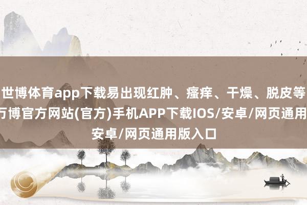世博体育app下载易出现红肿、瘙痒、干燥、脱皮等症状-万博官方网站(官方)手机APP下载IOS/安卓/网页通用版入口