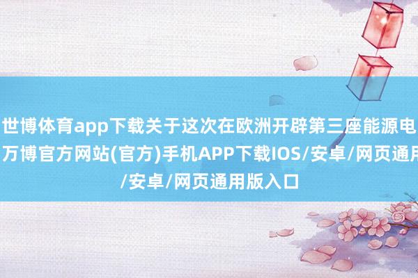 世博体育app下载关于这次在欧洲开辟第三座能源电板工场-万博官方网站(官方)手机APP下载IOS/安卓/网页通用版入口