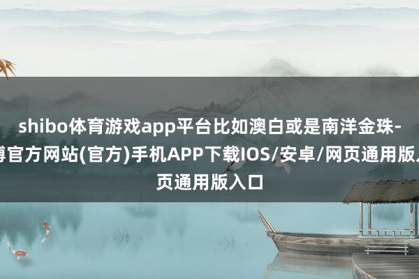 shibo体育游戏app平台比如澳白或是南洋金珠-万博官方网站(官方)手机APP下载IOS/安卓/网页通用版入口
