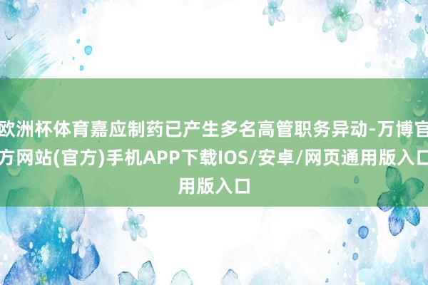 欧洲杯体育嘉应制药已产生多名高管职务异动-万博官方网站(官方)手机APP下载IOS/安卓/网页通用版入口