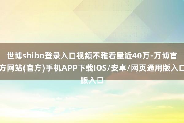 世博shibo登录入口视频不雅看量近40万-万博官方网站(官方)手机APP下载IOS/安卓/网页通用版入口
