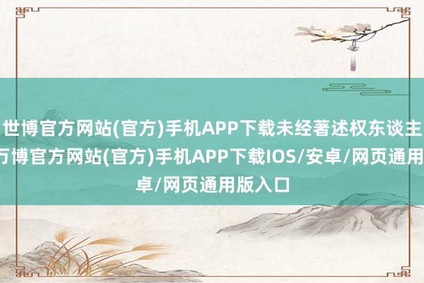 世博官方网站(官方)手机APP下载未经著述权东谈主许可-万博官方网站(官方)手机APP下载IOS/安卓/网页通用版入口
