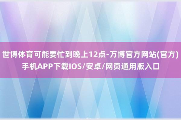 世博体育可能要忙到晚上12点-万博官方网站(官方)手机APP下载IOS/安卓/网页通用版入口