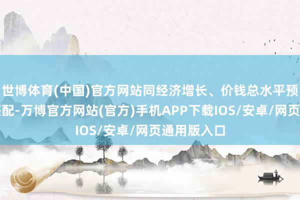 世博体育(中国)官方网站同经济增长、价钱总水平预期缱绻相匹配-万博官方网站(官方)手机APP下载IOS/安卓/网页通用版入口