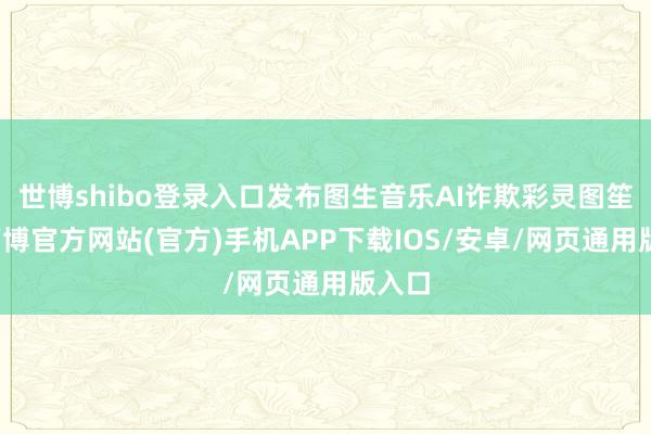 世博shibo登录入口发布图生音乐AI诈欺彩灵图笙歌-万博官方网站(官方)手机APP下载IOS/安卓/网页通用版入口